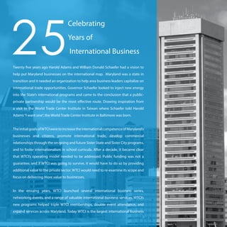 Twenty five years ago Harold Adams and William Donald Schaefer had a vision to
help put Maryland businesses on the international map. Maryland was a state in
transition and it needed an organization to help area business leaders capitalize on
international trade opportunities. Governor Schaefer looked to inject new energy
into the State’s international programs and came to the conclusion that a public-
private partnership would be the most effective route. Drawing inspiration from
a visit to the World Trade Center Institute in Taiwan where Schaefer told Harold
Adams“I want one”, the World Trade Center Institute in Baltimore was born.
TheinitialgoalsofWTCIweretoincreasetheinternationalcompetenceofMaryland’s
businesses and citizens, promote international trade, develop commercial
relationships through the on-going and future Sister State and Sister City programs,
and to foster internationalism in school curricula. After a decade, it became clear
that WTCI’s operating model needed to be addressed. Public funding was not a
guarantee, and if WTCI was going to survive, it would have to do so by providing
additional value to the private sector. WTCI would need to re-examine its scope and
focus on delivering more value to businesses.
In the ensuing years, WTCI launched several international business series,
networking events, and a range of valuable international business services. WTCI’s
new programs helped triple WTCI memberships, double event attendance, and
expand services across Maryland. Today WTCI is the largest international business
25
Celebrating
Years of
International Business
 
