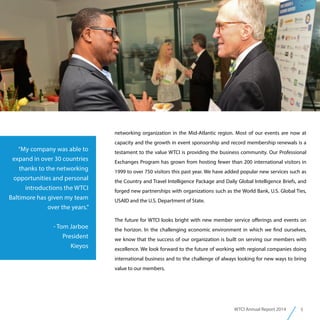 5WTCI Annual Report 2014
“My company was able to
expand in over 30 countries
thanks to the networking
opportunities and personal
introductions the WTCI
Baltimore has given my team
over the years.”
- Tom Jarboe
President
Kieyos
networking organization in the Mid-Atlantic region. Most of our events are now at
capacity and the growth in event sponsorship and record membership renewals is a
testament to the value WTCI is providing the business community. Our Professional
Exchanges Program has grown from hosting fewer than 200 international visitors in
1999 to over 750 visitors this past year. We have added popular new services such as
the Country and Travel Intelligence Package and Daily Global Intelligence Briefs, and
forged new partnerships with organizations such as the World Bank, U.S. Global Ties,
USAID and the U.S. Department of State.
The future for WTCI looks bright with new member service offerings and events on
the horizon. In the challenging economic environment in which we find ourselves,
we know that the success of our organization is built on serving our members with
excellence. We look forward to the future of working with regional companies doing
international business and to the challenge of always looking for new ways to bring
value to our members.
 