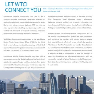 LET WTCI
CONNECT YOU With a wide range of services, we have everything you need to take your
business to the next level.
International Network Connections: The core of WTCI’s
mission is to make international connections. Whether you
need an introduction to a potential client at an event or would
like to meet with an embassy diplomat, WTCI can help you
make key connections that help your business grow. We have
worked with thousands of regional businesses, embassies,
governments, and universities throughout the region.
World Bank Procurement Opportunities: As the Mid-Atlantic
Region Private Sector Liaison Officer (PSLO) for the World
Bank, we can help our members take advantage of World Bank
opportunities across the globe, or we can put you in touch with
one of the 150 other PSLOs located around the world.
International Member Services: Everyday more than 2600 of
our members receive the Global Intelligence Brief; an in-depth
report and analysis of major world events that affect global
commerce.When travelling abroad, our members can request a
Country andTravel Intelligence Package.This package contains
important information about any country in the world including
State Department Travel Advisories, currency information,
diplomatic contacts, political and economic information and
more. If you would like to request a Country Travel and Intelligence
Package or Global Intelligence Brief, please contact Julie@wtci.org.
Visibility Services: One of most valuable things about WTCI is
the strength and breadth of our network. We enjoy highlighting
and promoting our members and premier partners because
their accomplishments reflect well on our network. Our quarterly
“Members on the Move” newsletter and Member Roundtable on
our website show the latest news from our members. Our Premier
Partners listing can be found on our website and at all of our events.
In addition, we look for opportunities to allow our members to
share their knowledge and international experiences with our
network. For example at Taste of Business in the Gulf Region, Ayers
Saint Gross shared their experience working on the Atturaif project
in Saudi Arabia.
 