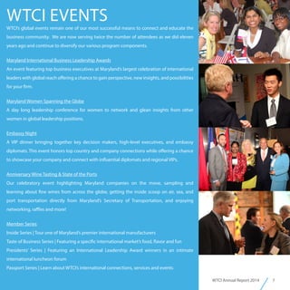 7WTCI Annual Report 2014
WTCI EVENTS
WTCI’s global events remain one of our most successful means to connect and educate the
business community. We are now serving twice the number of attendees as we did eleven
years ago and continue to diversify our various program components.
Maryland International Business Leadership Awards
An event featuring top business executives at Maryland’s largest celebration of international
leaders with global reach offering a chance to gain perspective, new insights, and possibilities
for your firm.
Maryland Women Spanning the Globe
A day long leadership conference for women to network and glean insights from other
women in global leadership positions.
Embassy Night
A VIP dinner bringing together key decision makers, high-level executives, and embassy
diplomats. This event honors top country and company connections while offering a chance
to showcase your company and connect with influential diplomats and regional VIPs.
Anniversary Wine Tasting & State of the Ports
Our celebratory event highlighting Maryland companies on the move, sampling and
learning about fine wines from across the globe, getting the inside scoop on air, sea, and
port transportation directly from Maryland’s Secretary of Transportation, and enjoying
networking, raffles and more!
Member Series
Inside Series | Tour one of Maryland’s premier international manufacturers
Taste of Business Series | Featuring a specific international market’s food, flavor and fun
Presidents’ Series | Featuring an International Leadership Award winners in an intimate
international luncheon forum
Passport Series | Learn about WTCI’s international connections, services and events
 