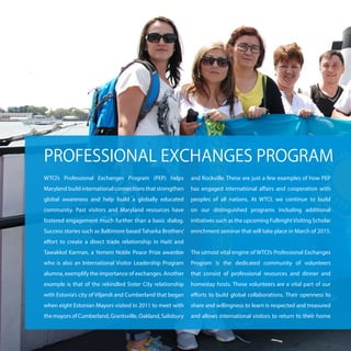 WTCI’s Professional Exchanges Program (PEP) helps
Maryland build international connections that strengthen
global awareness and help build a globally educated
community. Past visitors and Maryland resources have
fostered engagement much further than a basic dialog.
Success stories such as Baltimore based Taharka Brothers’
effort to create a direct trade relationship in Haiti and
Tawakkol Karman, a Yemeni Noble Peace Prize awardee
who is also an International Visitor Leadership Program
alumna, exemplify the importance of exchanges. Another
example is that of the rekindled Sister City relationship
with Estonia’s city of Viljandi and Cumberland that began
when eight Estonian Mayors visited in 2011 to meet with
the mayors of Cumberland, Grantsville, Oakland, Salisbury
and Rockville. These are just a few examples of how PEP
has engaged international affairs and cooperation with
peoples of all nations. At WTCI, we continue to build
on our distinguished programs including additional
initiatives such as the upcoming FulbrightVisiting Scholar
enrichment seminar that will take place in March of 2015.
The utmost vital engine of WTCI’s Professional Exchanges
Program is the dedicated community of volunteers
that consist of professional resources and dinner and
homestay hosts. These volunteers are a vital part of our
efforts to build global collaborations. Their openness to
share and willingness to learn is respected and treasured
and allows international visitors to return to their home
PROFESSIONAL EXCHANGES PROGRAM
 