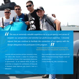 9WTCI Annual Report 2014
This was an extremely valuable experience for us as an agency and serves to
broaden our perspectives and enriches our professional expertise. I sincerely
request that you continue to facilitate the connection of our agency with the
foreign delegations that participate in this program.
“
”- Sergeant Chad Garnes, Montgomery County Police,
Hosted Delegation from Bangladesh, September 2014
countries with best practices and best memories to share.
The visitors often become a catalyst for strengthening
and developing change in their organizations, businesses,
or governments. As we celebrate WTCI’s 25 years, we
would like to recognize the contributions of thousands
of Maryland citizen diplomats who shared a meal or a
discussion!
If you would like to learn how to get involved with
WTCI’s Professional Exchange Program, reach out
to Janine Branch,
T: (410) 576-0022 ext. 108, or Janine@wtci.org .
 