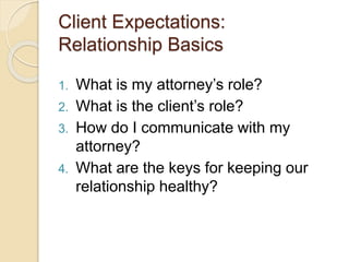 Client Expectations:
Relationship Basics
1. What is my attorney’s role?
2. What is the client’s role?
3. How do I communicate with my
attorney?
4. What are the keys for keeping our
relationship healthy?
 