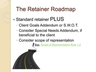 The Retainer Roadmap
 Standard retainer PLUS
◦ Client Goals Addendum or S.W.O.T.
◦ Consider Special Needs Addendum, if
beneficial to the client
◦ Consider scope of representation
 See, Scope of Representation Rule 1.2
 