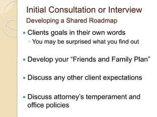 Initial Consultation or Interview
Developing a Shared Roadmap
 Clients goals in their own words
◦ You may be surprised what you find out
 Develop your “Friends and Family Plan”
 Discuss any other client expectations
 Discuss attorney’s temperament and
office policies
 