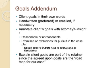 Goals Addendum
 Client goals in their own words
 Handwritten (preferred) or emailed, if
necessary
 Annotate client’s goals with attorney’s insight
:
◦ Reasonable or unreasonable
◦ Promises or exclusions for pursuit in the case
plan
 Obtain client’s initials next to exclusions or
limitations
 Explain client goals are part of the retainer,
since the agreed upon goals are the “road
map for our case”
 