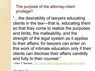 The purpose of the attorney-client
privilege?
“…the desirability of lawyers educating
clients in the law—that is, educating them
so that they come to realize the purposes
and limits, the malleability, and the
strength of the legal system as it applies
to their affairs; for lawyers can enter on
this work of intimate education only if their
clients can disclose their affairs candidly
and fully to their counsel.”
--John T. Noonan, The Lawyer Who Overidentifies with his Client
 