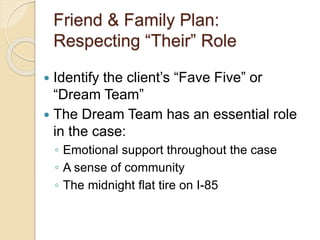 Friend & Family Plan:
Respecting “Their” Role
 Identify the client’s “Fave Five” or
“Dream Team”
 The Dream Team has an essential role
in the case:
◦ Emotional support throughout the case
◦ A sense of community
◦ The midnight flat tire on I-85
 