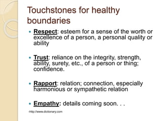 Touchstones for healthy
boundaries
 Respect: esteem for a sense of the worth or
excellence of a person, a personal quality or
ability
 Trust: reliance on the integrity, strength,
ability, surety, etc., of a person or thing;
confidence.
 Rapport: relation; connection, especially
harmonious or sympathetic relation
 Empathy: details coming soon. . .
-http://www.dictionary.com
 
