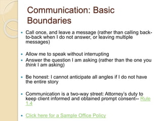 Communication: Basic
Boundaries
 Call once, and leave a message (rather than calling back-
to-back when I do not answer, or leaving multiple
messages)
 Allow me to speak without interrupting
 Answer the question I am asking (rather than the one you
think I am asking)
 Be honest: I cannot anticipate all angles if I do not have
the entire story
 Communication is a two-way street: Attorney’s duty to
keep client informed and obtained prompt consent-- Rule
1.4
 Click here for a Sample Office Policy
 
