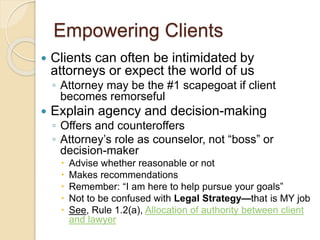 Empowering Clients
 Clients can often be intimidated by
attorneys or expect the world of us
◦ Attorney may be the #1 scapegoat if client
becomes remorseful
 Explain agency and decision-making
◦ Offers and counteroffers
◦ Attorney’s role as counselor, not “boss” or
decision-maker
 Advise whether reasonable or not
 Makes recommendations
 Remember: “I am here to help pursue your goals”
 Not to be confused with Legal Strategy—that is MY job
 See, Rule 1.2(a), Allocation of authority between client
and lawyer
 