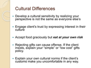 Cultural Differences
 Develop a cultural sensitivity by realizing your
perspective is not the same as everyone else’s
 Engage client’s trust by expressing interest in their
culture
 Accept food graciously but eat at your own risk
 Rejecting gifts can cause offense. If the client
insists, explain your “simple” or “low cost” gifts
policy.
 Explain your own cultural norms if the client’s
customs make you uncomfortable in any way.
 
