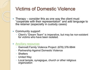 Victims of Domestic Violence
 Therapy – consider this as one way the client must
“cooperate with their representation” and add language to
the retainer (especially in custody cases)
 Community support
◦ Client’s “Dream Team” is imperative, but may be non-existent
for victims who have been isolated.
 Ancillary resources
◦ Gwinnett Family Violence Project: (678) 376-9844
◦ Partnership Against Domestic Violence
◦ Shelters
◦ United Way
◦ Local temple, synagogue, church or other religious
organization
 