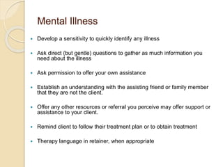 Mental Illness
 Develop a sensitivity to quickly identify any illness
 Ask direct (but gentle) questions to gather as much information you
need about the illness
 Ask permission to offer your own assistance
 Establish an understanding with the assisting friend or family member
that they are not the client.
 Offer any other resources or referral you perceive may offer support or
assistance to your client.
 Remind client to follow their treatment plan or to obtain treatment
 Therapy language in retainer, when appropriate
 