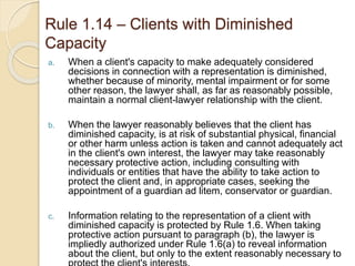 Rule 1.14 – Clients with Diminished
Capacity
a. When a client's capacity to make adequately considered
decisions in connection with a representation is diminished,
whether because of minority, mental impairment or for some
other reason, the lawyer shall, as far as reasonably possible,
maintain a normal client-lawyer relationship with the client.
b. When the lawyer reasonably believes that the client has
diminished capacity, is at risk of substantial physical, financial
or other harm unless action is taken and cannot adequately act
in the client's own interest, the lawyer may take reasonably
necessary protective action, including consulting with
individuals or entities that have the ability to take action to
protect the client and, in appropriate cases, seeking the
appointment of a guardian ad litem, conservator or guardian.
c. Information relating to the representation of a client with
diminished capacity is protected by Rule 1.6. When taking
protective action pursuant to paragraph (b), the lawyer is
impliedly authorized under Rule 1.6(a) to reveal information
about the client, but only to the extent reasonably necessary to
 