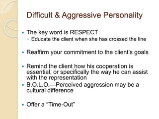 Difficult & Aggressive Personality
 The key word is RESPECT
◦ Educate the client when she has crossed the line
 Reaffirm your commitment to the client’s goals
 Remind the client how his cooperation is
essential, or specifically the way he can assist
with the representation
 B.O.L.O.—Perceived aggression may be a
cultural difference
 Offer a “Time-Out”
 