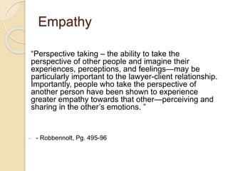 Empathy
“Perspective taking – the ability to take the
perspective of other people and imagine their
experiences, perceptions, and feelings—may be
particularly important to the lawyer-client relationship.
Importantly, people who take the perspective of
another person have been shown to experience
greater empathy towards that other—perceiving and
sharing in the other’s emotions. ”
- - Robbennolt, Pg. 495-96
 