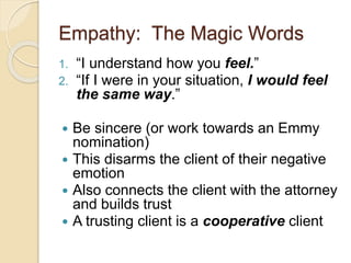 Empathy: The Magic Words
1. “I understand how you feel.”
2. “If I were in your situation, I would feel
the same way.”
 Be sincere (or work towards an Emmy
nomination)
 This disarms the client of their negative
emotion
 Also connects the client with the attorney
and builds trust
 A trusting client is a cooperative client
 