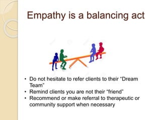 Empathy is a balancing act
• Do not hesitate to refer clients to their “Dream
Team”
• Remind clients you are not their “friend”
• Recommend or make referral to therapeutic or
community support when necessary
 