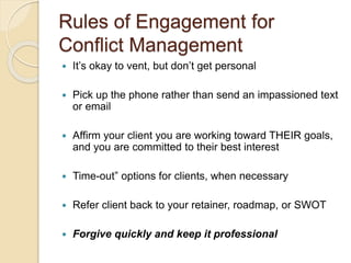 Rules of Engagement for
Conflict Management
 It’s okay to vent, but don’t get personal
 Pick up the phone rather than send an impassioned text
or email
 Affirm your client you are working toward THEIR goals,
and you are committed to their best interest
 Time-out” options for clients, when necessary
 Refer client back to your retainer, roadmap, or SWOT
 Forgive quickly and keep it professional
 