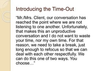 Introducing the Time-Out
“Mr./Mrs. Client, our conversation has
reached the point where we are not
listening to one another. Unfortunately,
that makes this an unproductive
conversation and I do not want to waste
your time, nor my own time. For that
reason, we need to take a break, just
long enough to refocus so that we can
deal with each other respectfully. We
can do this one of two ways. You
choose…”
 