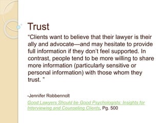 Trust
“Clients want to believe that their lawyer is their
ally and advocate—and may hesitate to provide
full information if they don’t feel supported. In
contrast, people tend to be more willing to share
more information (particularly sensitive or
personal information) with those whom they
trust. ”
-Jennifer Robbennolt
Good Lawyers Should be Good Psychologists: Insights for
Interviewing and Counseling Clients, Pg. 500
 