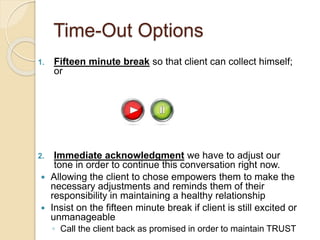 Time-Out Options
1. Fifteen minute break so that client can collect himself;
or
2. Immediate acknowledgment we have to adjust our
tone in order to continue this conversation right now.
 Allowing the client to chose empowers them to make the
necessary adjustments and reminds them of their
responsibility in maintaining a healthy relationship
 Insist on the fifteen minute break if client is still excited or
unmanageable
◦ Call the client back as promised in order to maintain TRUST
 