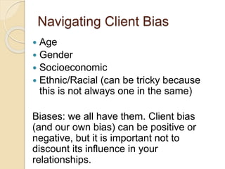 Navigating Client Bias
 Age
 Gender
 Socioeconomic
 Ethnic/Racial (can be tricky because
this is not always one in the same)
Biases: we all have them. Client bias
(and our own bias) can be positive or
negative, but it is important not to
discount its influence in your
relationships.
 