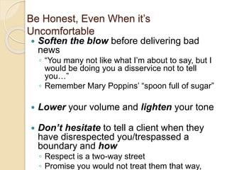 Be Honest, Even When it’s
Uncomfortable
 Soften the blow before delivering bad
news
◦ “You many not like what I’m about to say, but I
would be doing you a disservice not to tell
you…”
◦ Remember Mary Poppins’ “spoon full of sugar”
 Lower your volume and lighten your tone
 Don’t hesitate to tell a client when they
have disrespected you/trespassed a
boundary and how
◦ Respect is a two-way street
◦ Promise you would not treat them that way,
 