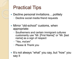 Practical Tips
 Decline personal invitations….politely
◦ Decline social media friend requests
 Mirror “old-school” customs, when
appropriate:
◦ Southerners and certain immigrant cultures
customarily use “Mr. [First Name]” or “Mr. [last
name] as a sign of respect
◦ “Yes, ma'am”
◦ Please & Thank you
 It’s not always “what” you say, but “how” you
say it
 