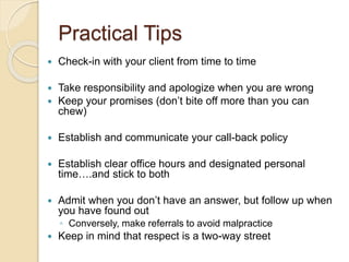Practical Tips
 Check-in with your client from time to time
 Take responsibility and apologize when you are wrong
 Keep your promises (don’t bite off more than you can
chew)
 Establish and communicate your call-back policy
 Establish clear office hours and designated personal
time….and stick to both
 Admit when you don’t have an answer, but follow up when
you have found out
◦ Conversely, make referrals to avoid malpractice
 Keep in mind that respect is a two-way street
 
