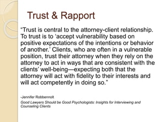 Trust & Rapport
“Trust is central to the attorney-client relationship.
To trust is to ‘accept vulnerability based on
positive expectations of the intentions or behavior
of another.’ Clients, who are often in a vulnerable
position, trust their attorney when they rely on the
attorney to act in ways that are consistent with the
clients’ well-being—expecting both that the
attorney will act with fidelity to their interests and
will act competently in doing so.”
-Jennifer Robbennolt
Good Lawyers Should be Good Psychologists: Insights for Interviewing and
Counseling Clients
 