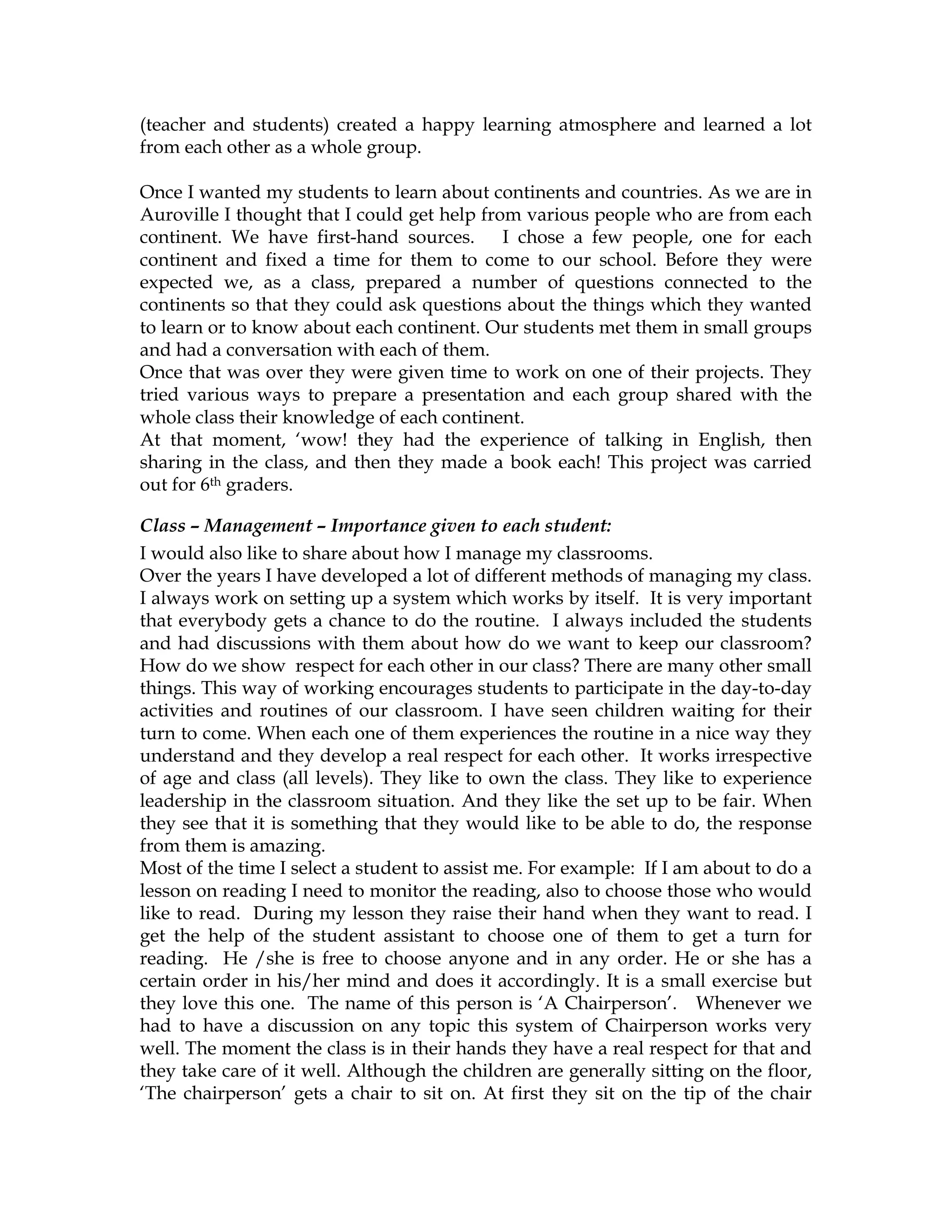 (teacher and students) created a happy learning atmosphere and learned a lot
from each other as a whole group.
Once I wanted my students to learn about continents and countries. As we are in
Auroville I thought that I could get help from various people who are from each
continent. We have first-hand sources. I chose a few people, one for each
continent and fixed a time for them to come to our school. Before they were
expected we, as a class, prepared a number of questions connected to the
continents so that they could ask questions about the things which they wanted
to learn or to know about each continent. Our students met them in small groups
and had a conversation with each of them.
Once that was over they were given time to work on one of their projects. They
tried various ways to prepare a presentation and each group shared with the
whole class their knowledge of each continent.
At that moment, ‘wow! they had the experience of talking in English, then
sharing in the class, and then they made a book each! This project was carried
out for 6th graders.
Class – Management – Importance given to each student:
I would also like to share about how I manage my classrooms.
Over the years I have developed a lot of different methods of managing my class.
I always work on setting up a system which works by itself. It is very important
that everybody gets a chance to do the routine. I always included the students
and had discussions with them about how do we want to keep our classroom?
How do we show respect for each other in our class? There are many other small
things. This way of working encourages students to participate in the day-to-day
activities and routines of our classroom. I have seen children waiting for their
turn to come. When each one of them experiences the routine in a nice way they
understand and they develop a real respect for each other. It works irrespective
of age and class (all levels). They like to own the class. They like to experience
leadership in the classroom situation. And they like the set up to be fair. When
they see that it is something that they would like to be able to do, the response
from them is amazing.
Most of the time I select a student to assist me. For example: If I am about to do a
lesson on reading I need to monitor the reading, also to choose those who would
like to read. During my lesson they raise their hand when they want to read. I
get the help of the student assistant to choose one of them to get a turn for
reading. He /she is free to choose anyone and in any order. He or she has a
certain order in his/her mind and does it accordingly. It is a small exercise but
they love this one. The name of this person is ‘A Chairperson’. Whenever we
had to have a discussion on any topic this system of Chairperson works very
well. The moment the class is in their hands they have a real respect for that and
they take care of it well. Although the children are generally sitting on the floor,
‘The chairperson’ gets a chair to sit on. At first they sit on the tip of the chair
 