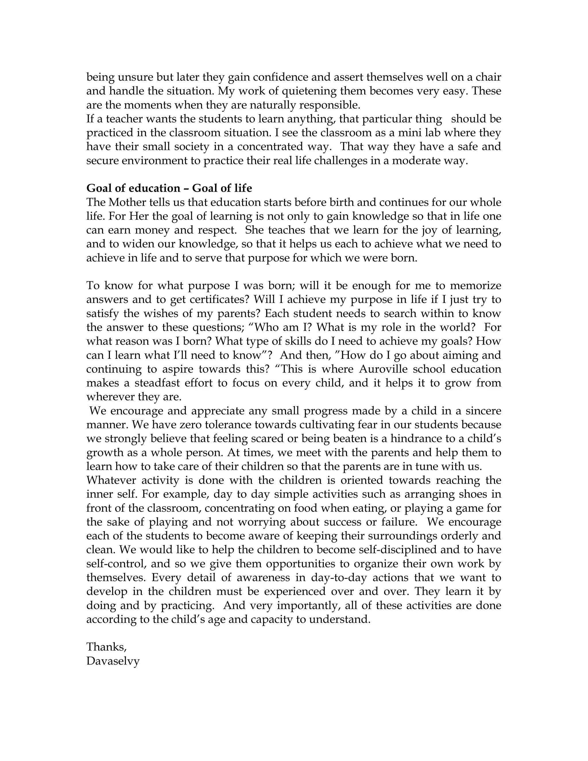 being unsure but later they gain confidence and assert themselves well on a chair
and handle the situation. My work of quietening them becomes very easy. These
are the moments when they are naturally responsible.
If a teacher wants the students to learn anything, that particular thing should be
practiced in the classroom situation. I see the classroom as a mini lab where they
have their small society in a concentrated way. That way they have a safe and
secure environment to practice their real life challenges in a moderate way.
Goal of education – Goal of life
The Mother tells us that education starts before birth and continues for our whole
life. For Her the goal of learning is not only to gain knowledge so that in life one
can earn money and respect. She teaches that we learn for the joy of learning,
and to widen our knowledge, so that it helps us each to achieve what we need to
achieve in life and to serve that purpose for which we were born.
To know for what purpose I was born; will it be enough for me to memorize
answers and to get certificates? Will I achieve my purpose in life if I just try to
satisfy the wishes of my parents? Each student needs to search within to know
the answer to these questions; “Who am I? What is my role in the world? For
what reason was I born? What type of skills do I need to achieve my goals? How
can I learn what I’ll need to know”? And then, ”How do I go about aiming and
continuing to aspire towards this? “This is where Auroville school education
makes a steadfast effort to focus on every child, and it helps it to grow from
wherever they are.
We encourage and appreciate any small progress made by a child in a sincere
manner. We have zero tolerance towards cultivating fear in our students because
we strongly believe that feeling scared or being beaten is a hindrance to a child’s
growth as a whole person. At times, we meet with the parents and help them to
learn how to take care of their children so that the parents are in tune with us.
Whatever activity is done with the children is oriented towards reaching the
inner self. For example, day to day simple activities such as arranging shoes in
front of the classroom, concentrating on food when eating, or playing a game for
the sake of playing and not worrying about success or failure. We encourage
each of the students to become aware of keeping their surroundings orderly and
clean. We would like to help the children to become self-disciplined and to have
self-control, and so we give them opportunities to organize their own work by
themselves. Every detail of awareness in day-to-day actions that we want to
develop in the children must be experienced over and over. They learn it by
doing and by practicing. And very importantly, all of these activities are done
according to the child’s age and capacity to understand.
Thanks,
Davaselvy
 