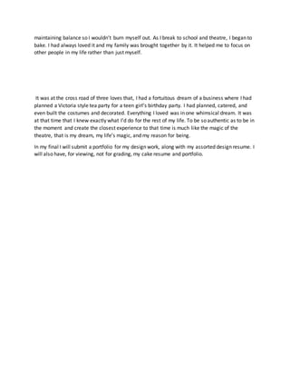 maintaining balance so I wouldn’t burn myself out. As I break to school and theatre, I began to
bake. I had always loved it and my family was brought together by it. It helped me to focus on
other people in my life rather than just myself.
It was at the cross road of three loves that, I had a fortuitous dream of a business where I had
planned a Victoria style tea party for a teen girl’s birthday party. I had planned, catered, and
even built the costumes and decorated. Everything I loved was in one whimsical dream. It was
at that time that I knew exactly what I’d do for the rest of my life. To be so authentic as to be in
the moment and create the closest experience to that time is much like the magic of the
theatre, that is my dream, my life’s magic, and my reason for being.
In my final I will submit a portfolio for my design work, along with my assorted design resume. I
will also have, for viewing, not for grading, my cake resume and portfolio.
 