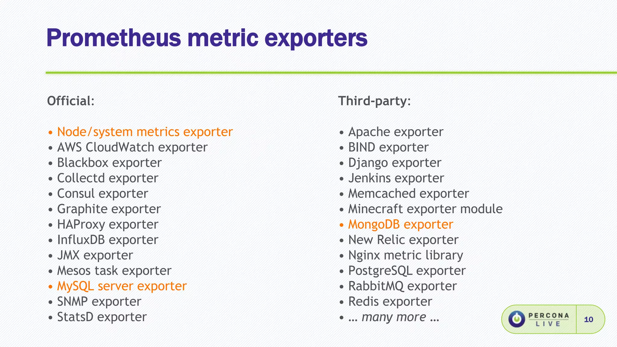 Prometheus metric exporters
10
Official:
• Node/system metrics exporter
• AWS CloudWatch exporter
• Blackbox exporter
• Collectd exporter
• Consul exporter
• Graphite exporter
• HAProxy exporter
• InfluxDB exporter
• JMX exporter
• Mesos task exporter
• MySQL server exporter
• SNMP exporter
• StatsD exporter
Third-party:
• Apache exporter
• BIND exporter
• Django exporter
• Jenkins exporter
• Memcached exporter
• Minecraft exporter module
• MongoDB exporter
• New Relic exporter
• Nginx metric library
• PostgreSQL exporter
• RabbitMQ exporter
• Redis exporter
• … many more …
 
