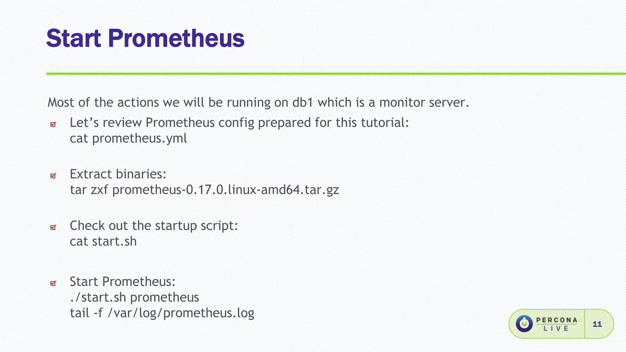 Start Prometheus
11
Most of the actions we will be running on db1 which is a monitor server.
Let’s review Prometheus config prepared for this tutorial:
cat prometheus.yml
Extract binaries:
tar zxf prometheus-0.17.0.linux-amd64.tar.gz
Check out the startup script:
cat start.sh
Start Prometheus:
./start.sh prometheus
tail -f /var/log/prometheus.log
 