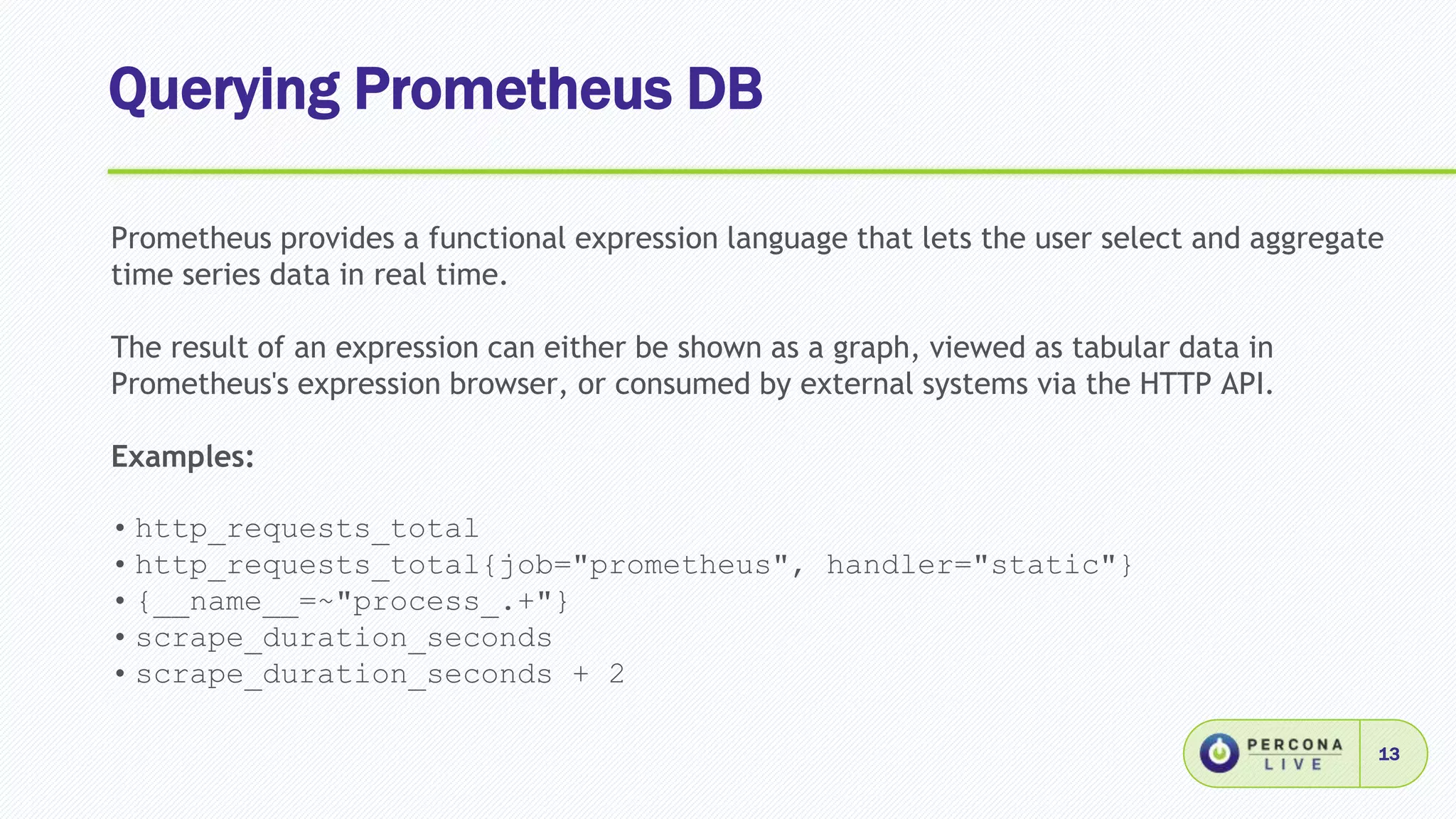 Querying Prometheus DB
13
Prometheus provides a functional expression language that lets the user select and aggregate
time series data in real time.
The result of an expression can either be shown as a graph, viewed as tabular data in
Prometheus's expression browser, or consumed by external systems via the HTTP API.
Examples:
• http_requests_total
• http_requests_total{job="prometheus", handler="static"}
• {__name__=~"process_.+"}
• scrape_duration_seconds
• scrape_duration_seconds + 2
 