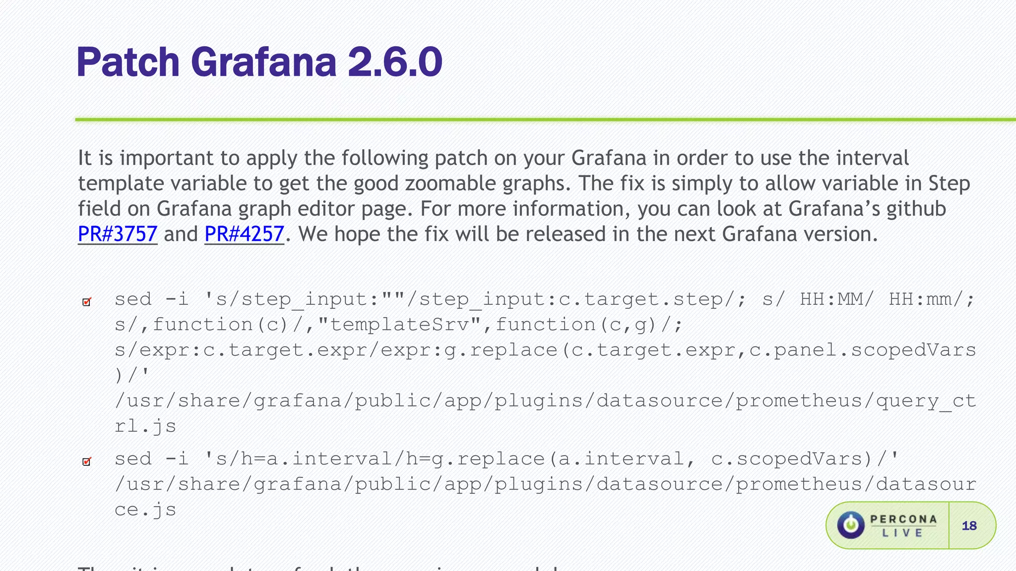 Patch Grafana 2.6.0
18
It is important to apply the following patch on your Grafana in order to use the interval
template variable to get the good zoomable graphs. The fix is simply to allow variable in Step
field on Grafana graph editor page. For more information, you can look at Grafana’s github
PR#3757 and PR#4257. We hope the fix will be released in the next Grafana version.
sed -i 's/step_input:""/step_input:c.target.step/; s/ HH:MM/ HH:mm/;
s/,function(c)/,"templateSrv",function(c,g)/;
s/expr:c.target.expr/expr:g.replace(c.target.expr,c.panel.scopedVars
)/'
/usr/share/grafana/public/app/plugins/datasource/prometheus/query_ct
rl.js
sed -i 's/h=a.interval/h=g.replace(a.interval, c.scopedVars)/'
/usr/share/grafana/public/app/plugins/datasource/prometheus/datasour
ce.js
 