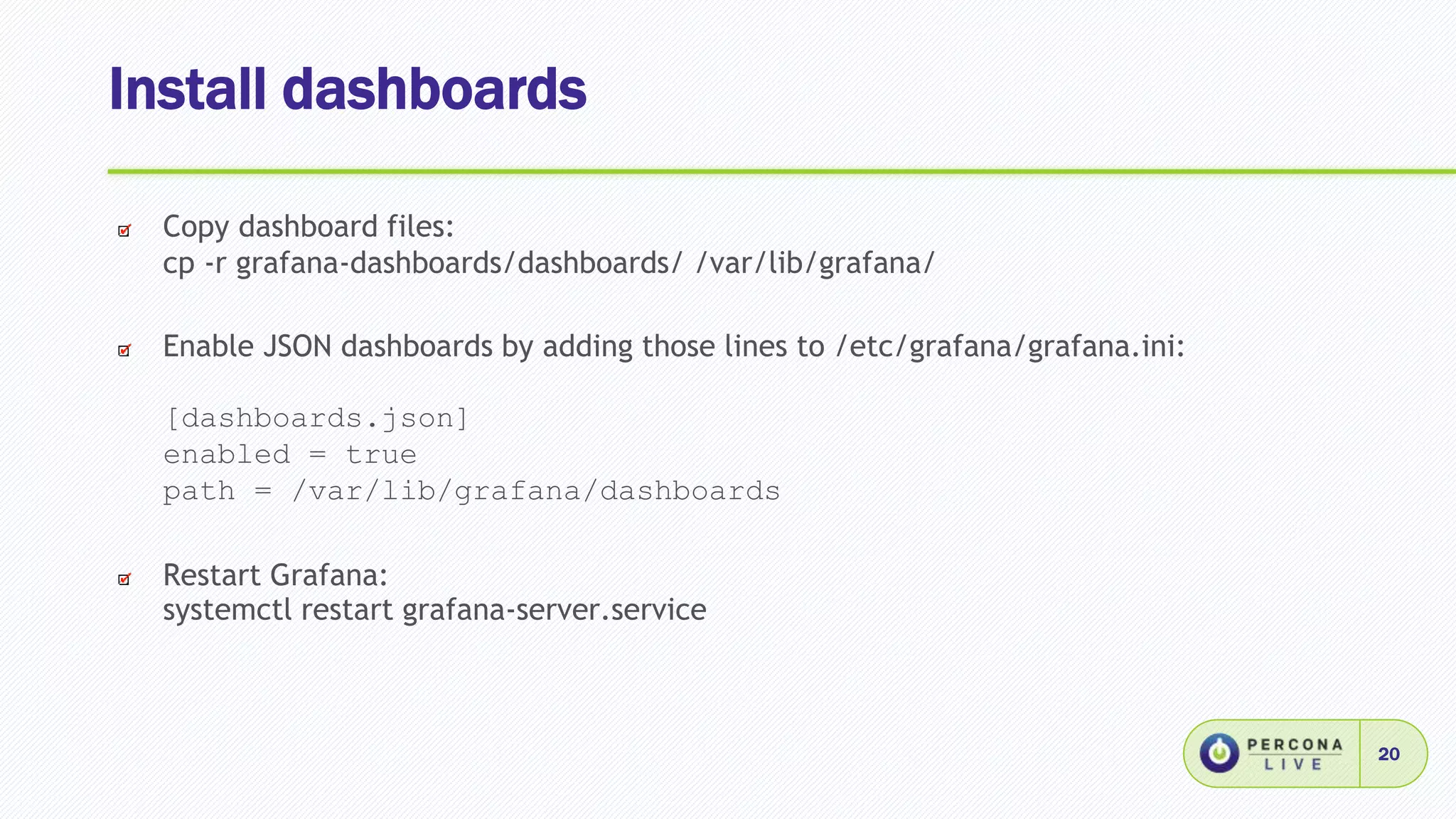 Install dashboards
20
Copy dashboard files:
cp -r grafana-dashboards/dashboards/ /var/lib/grafana/
Enable JSON dashboards by adding those lines to /etc/grafana/grafana.ini:
[dashboards.json]
enabled = true
path = /var/lib/grafana/dashboards
Restart Grafana:
systemctl restart grafana-server.service
 