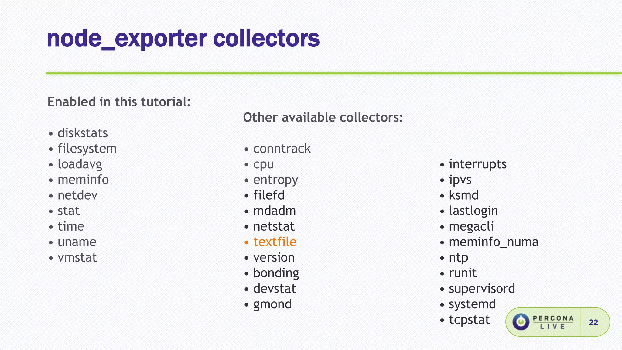 node_exporter collectors
22
Enabled in this tutorial:
• diskstats
• filesystem
• loadavg
• meminfo
• netdev
• stat
• time
• uname
• vmstat
Other available collectors:
• conntrack
• cpu
• entropy
• filefd
• mdadm
• netstat
• textfile
• version
• bonding
• devstat
• gmond
• interrupts
• ipvs
• ksmd
• lastlogin
• megacli
• meminfo_numa
• ntp
• runit
• supervisord
• systemd
• tcpstat
 