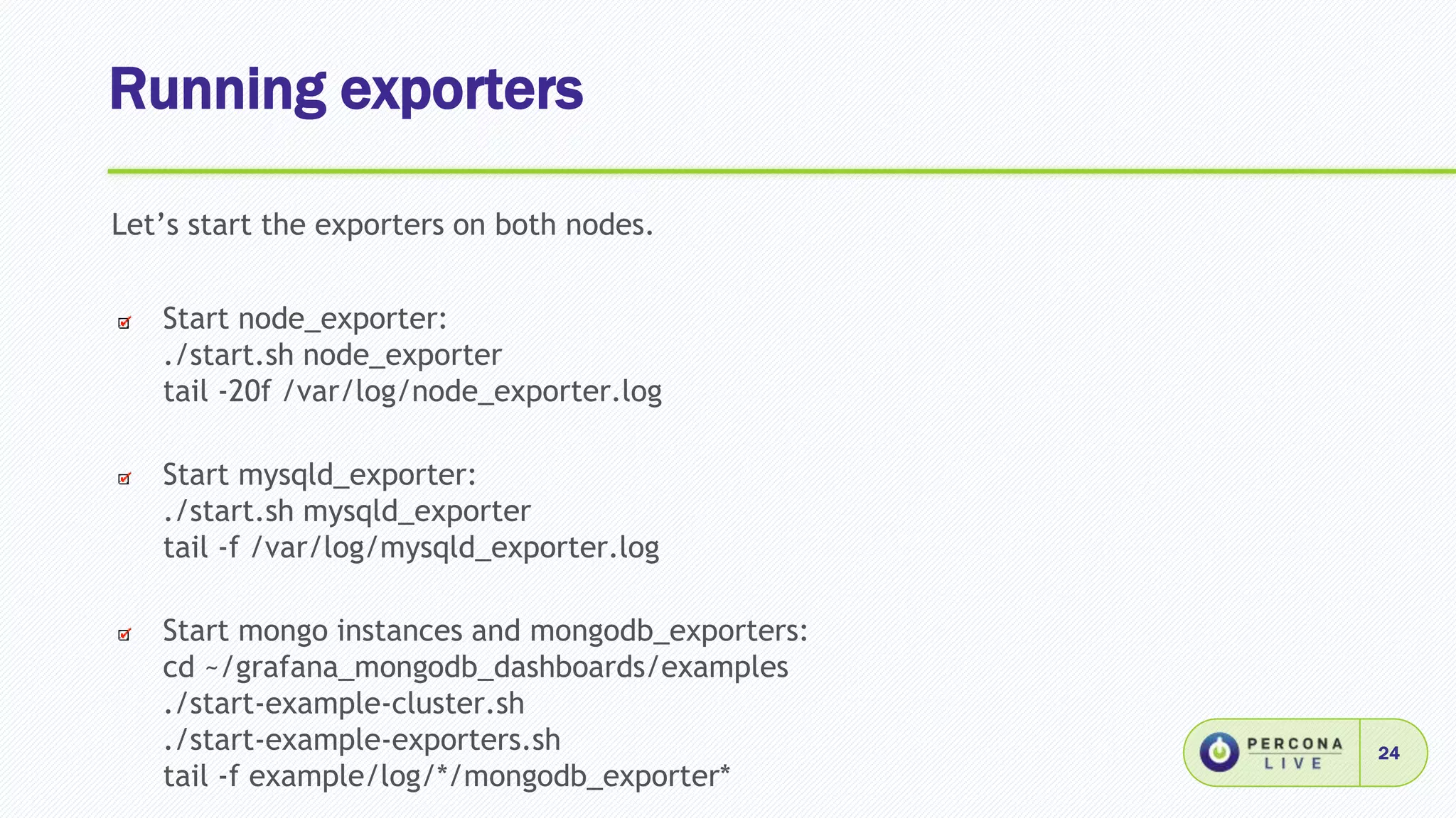 Running exporters
24
Let’s start the exporters on both nodes.
Start node_exporter:
./start.sh node_exporter
tail -20f /var/log/node_exporter.log
Start mysqld_exporter:
./start.sh mysqld_exporter
tail -f /var/log/mysqld_exporter.log
Start mongo instances and mongodb_exporters:
cd ~/grafana_mongodb_dashboards/examples
./start-example-cluster.sh
./start-example-exporters.sh
tail -f example/log/*/mongodb_exporter*
 