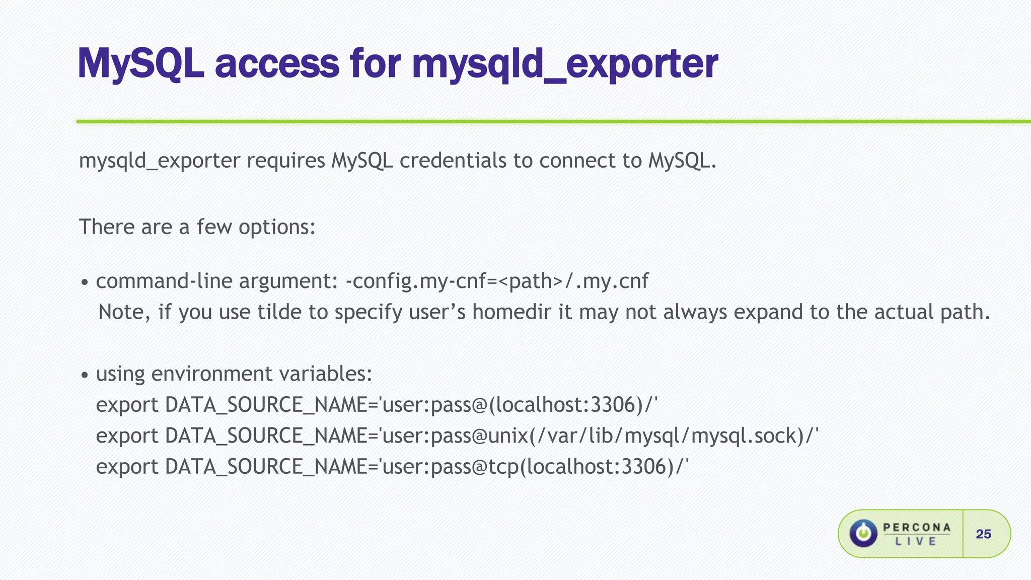 MySQL access for mysqld_exporter
25
mysqld_exporter requires MySQL credentials to connect to MySQL.
There are a few options:
• command-line argument: -config.my-cnf=<path>/.my.cnf
Note, if you use tilde to specify user’s homedir it may not always expand to the actual path.
• using environment variables:
export DATA_SOURCE_NAME='user:pass@(localhost:3306)/'
export DATA_SOURCE_NAME='user:pass@unix(/var/lib/mysql/mysql.sock)/'
export DATA_SOURCE_NAME='user:pass@tcp(localhost:3306)/'
 