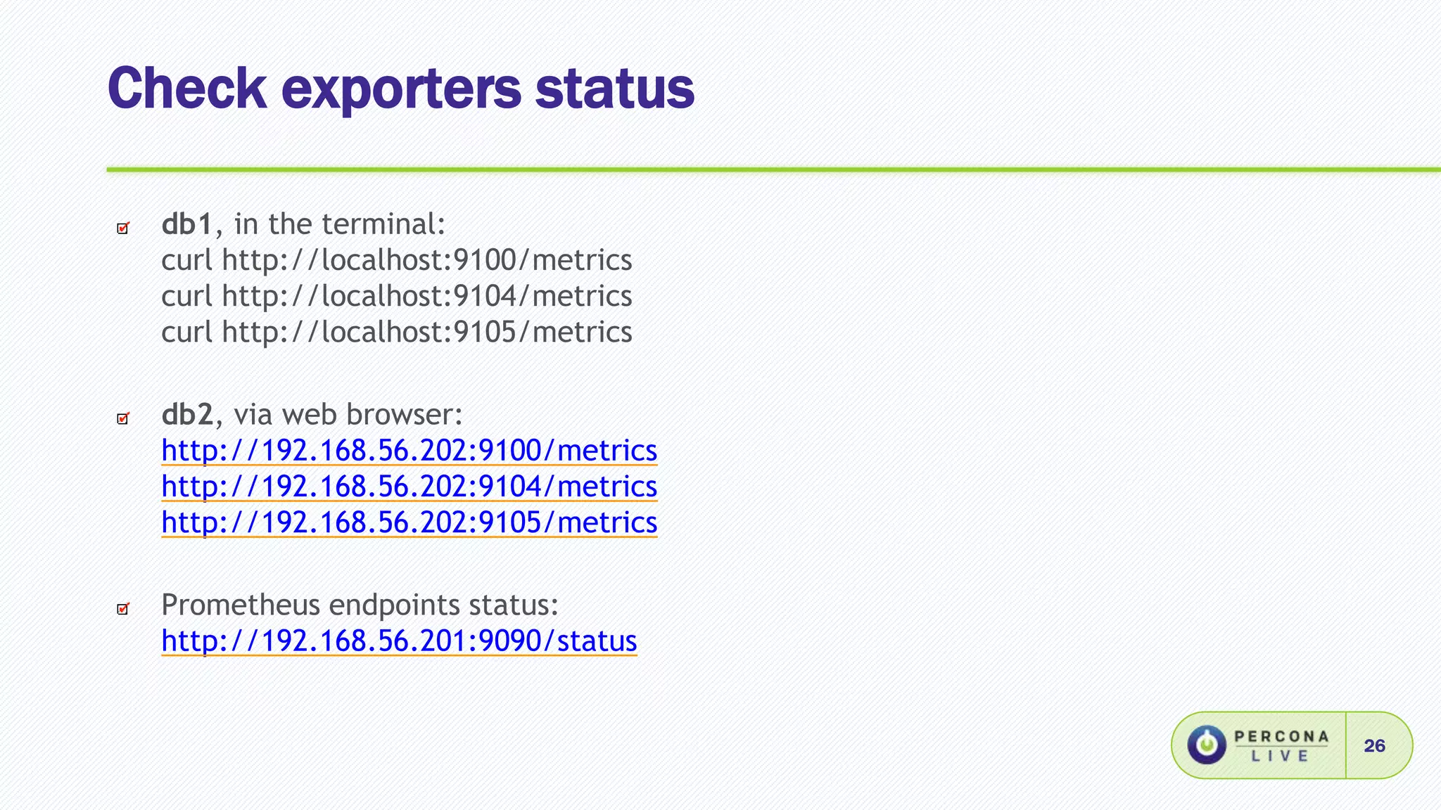 Check exporters status
26
db1, in the terminal:
curl http://localhost:9100/metrics
curl http://localhost:9104/metrics
curl http://localhost:9105/metrics
db2, via web browser:
http://192.168.56.202:9100/metrics
http://192.168.56.202:9104/metrics
http://192.168.56.202:9105/metrics
Prometheus endpoints status:
http://192.168.56.201:9090/status
 