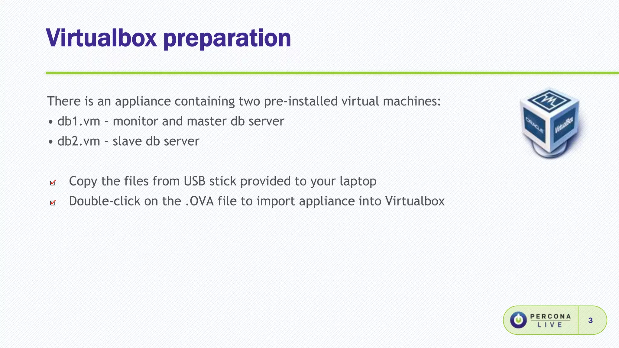 Virtualbox preparation
3
There is an appliance containing two pre-installed virtual machines:
• db1.vm - monitor and master db server
• db2.vm - slave db server
Copy the files from USB stick provided to your laptop
Double-click on the .OVA file to import appliance into Virtualbox
 