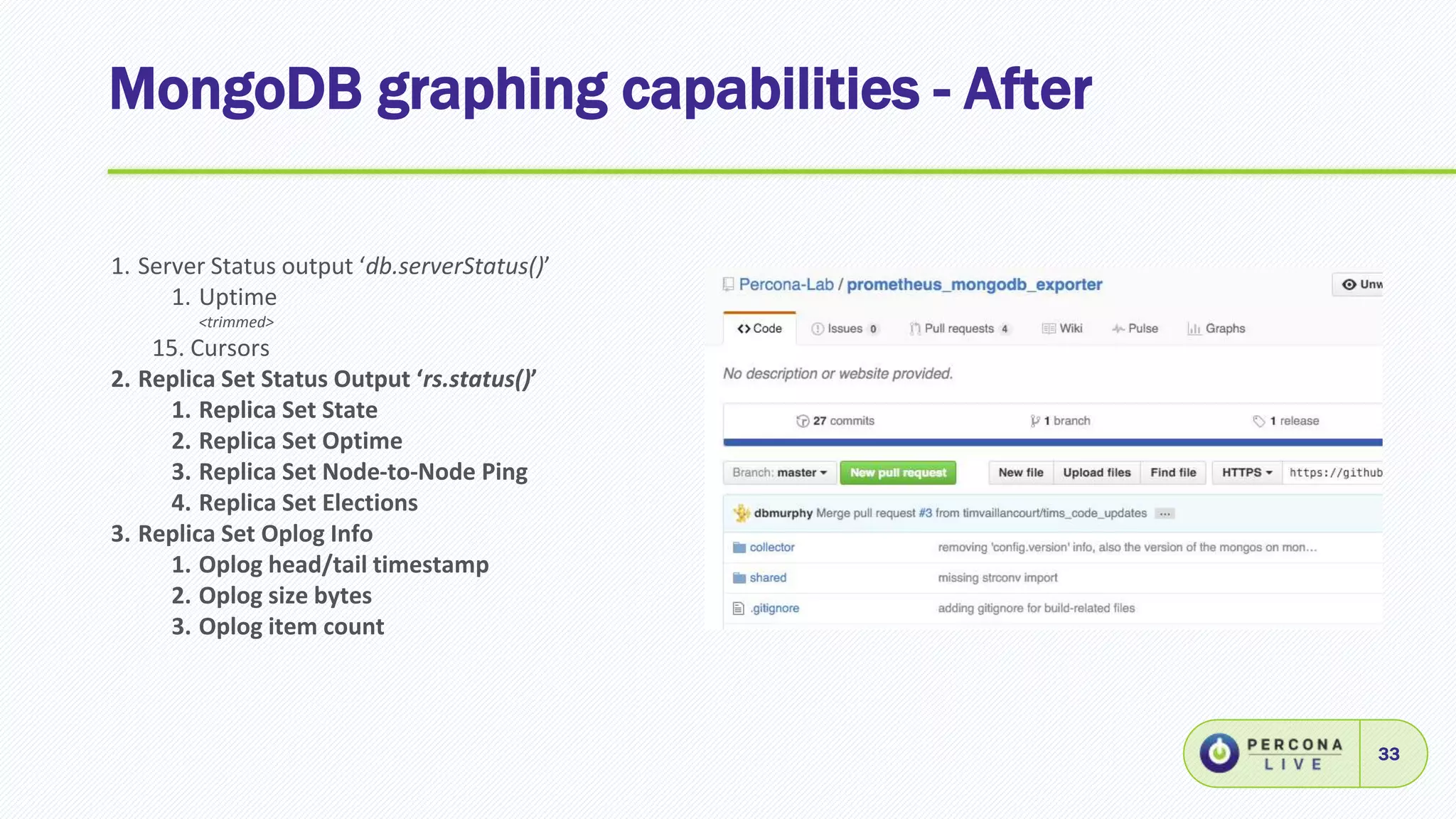 MongoDB graphing capabilities - After
33
1. Server Status output ‘db.serverStatus()’
1. Uptime
<trimmed>
15. Cursors
2. Replica Set Status Output ‘rs.status()’
1. Replica Set State
2. Replica Set Optime
3. Replica Set Node-to-Node Ping
4. Replica Set Elections
3. Replica Set Oplog Info
1. Oplog head/tail timestamp
2. Oplog size bytes
3. Oplog item count
 