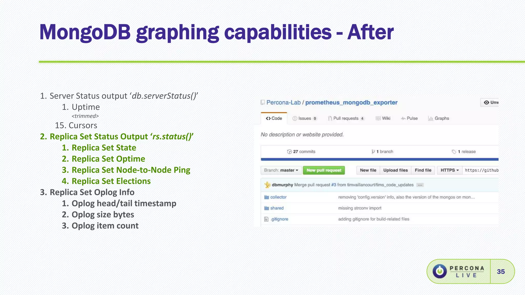 MongoDB graphing capabilities - After
35
1. Server Status output ‘db.serverStatus()’
1. Uptime
<trimmed>
15. Cursors
2. Replica Set Status Output ‘rs.status()’
1. Replica Set State
2. Replica Set Optime
3. Replica Set Node-to-Node Ping
4. Replica Set Elections
3. Replica Set Oplog Info
1. Oplog head/tail timestamp
2. Oplog size bytes
3. Oplog item count
 