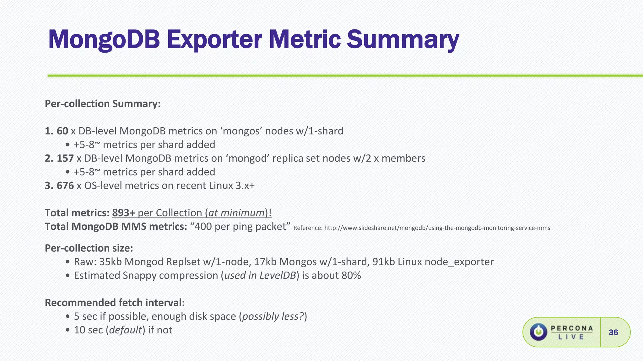 MongoDB Exporter Metric Summary
36
Per-collection Summary:
1. 60 x DB-level MongoDB metrics on ‘mongos’ nodes w/1-shard
• +5-8~ metrics per shard added
2. 157 x DB-level MongoDB metrics on ‘mongod’ replica set nodes w/2 x members
• +5-8~ metrics per shard added
3. 676 x OS-level metrics on recent Linux 3.x+
Total metrics: 893+ per Collection (at minimum)!
Total MongoDB MMS metrics: “400 per ping packet” Reference: http://www.slideshare.net/mongodb/using-the-mongodb-monitoring-service-mms
Per-collection size:
• Raw: 35kb Mongod Replset w/1-node, 17kb Mongos w/1-shard, 91kb Linux node_exporter
• Estimated Snappy compression (used in LevelDB) is about 80%
Recommended fetch interval:
• 5 sec if possible, enough disk space (possibly less?)
• 10 sec (default) if not
 