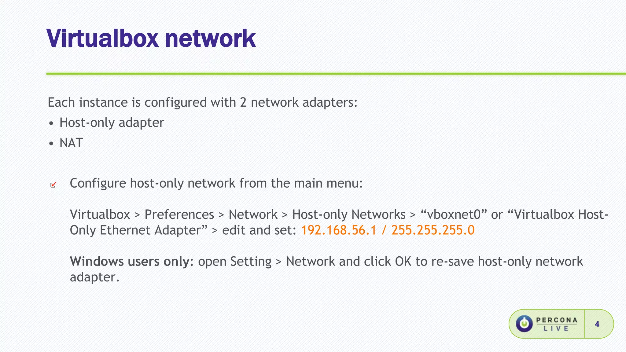 Virtualbox network
4
Each instance is configured with 2 network adapters:
• Host-only adapter
• NAT
Configure host-only network from the main menu:
Virtualbox > Preferences > Network > Host-only Networks > “vboxnet0” or “Virtualbox Host-
Only Ethernet Adapter” > edit and set: 192.168.56.1 / 255.255.255.0
Windows users only: open Setting > Network and click OK to re-save host-only network
adapter.
 