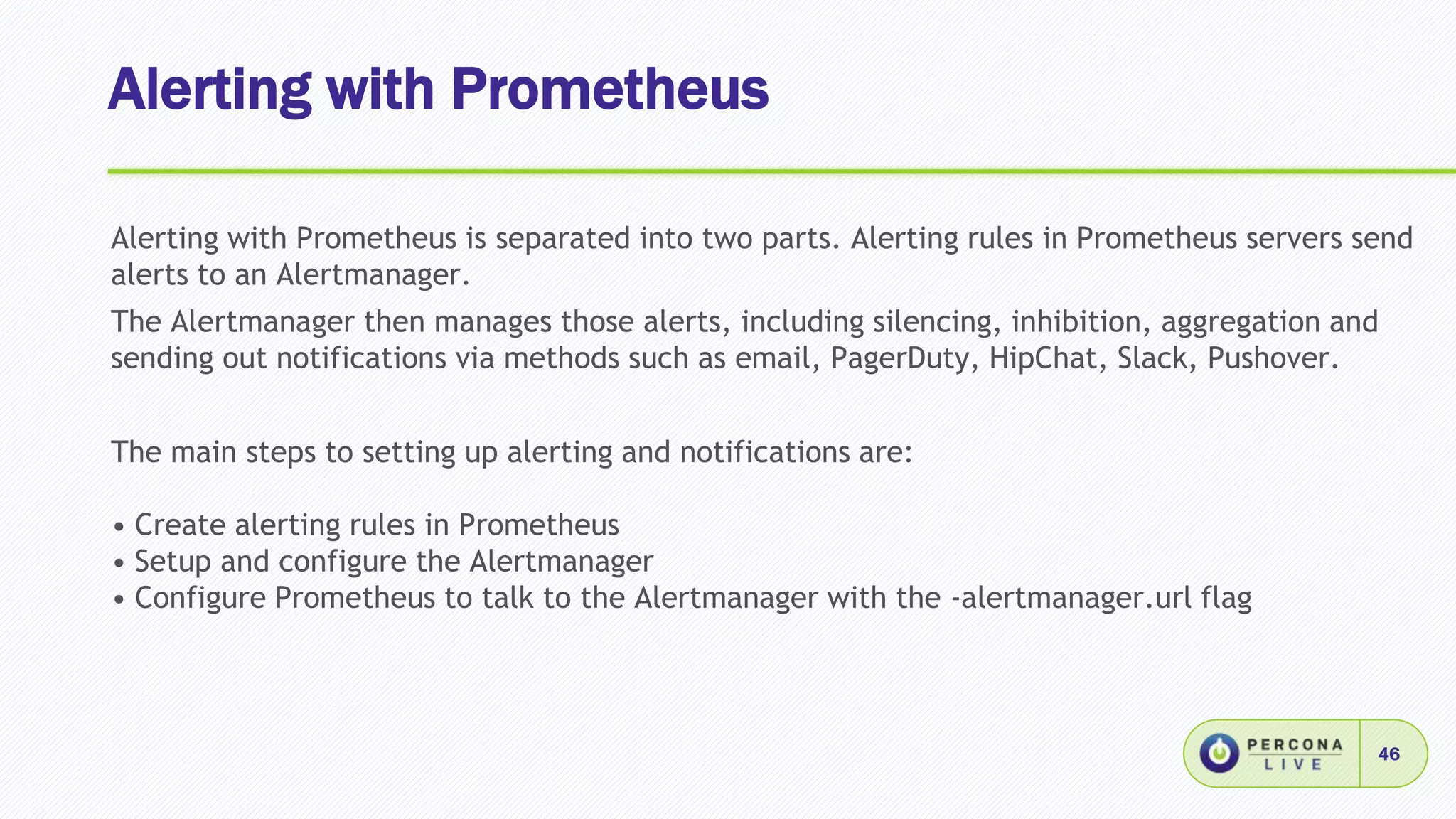 Alerting with Prometheus
46
Alerting with Prometheus is separated into two parts. Alerting rules in Prometheus servers send
alerts to an Alertmanager.
The Alertmanager then manages those alerts, including silencing, inhibition, aggregation and
sending out notifications via methods such as email, PagerDuty, HipChat, Slack, Pushover.
The main steps to setting up alerting and notifications are:
• Create alerting rules in Prometheus
• Setup and configure the Alertmanager
• Configure Prometheus to talk to the Alertmanager with the -alertmanager.url flag
 